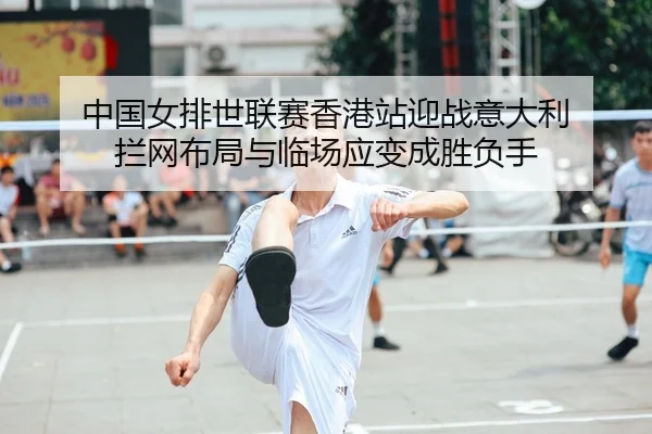中国女排世联赛香港站迎战意大利 拦网布局与临场应变成胜负手