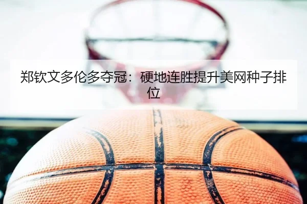 郑钦文多伦多夺冠：硬地连胜提升美网种子排位